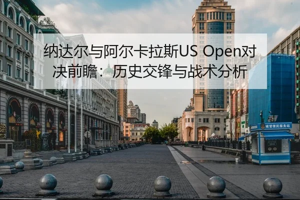 纳达尔与阿尔卡拉斯US Open对决前瞻：历史交锋与战术分析